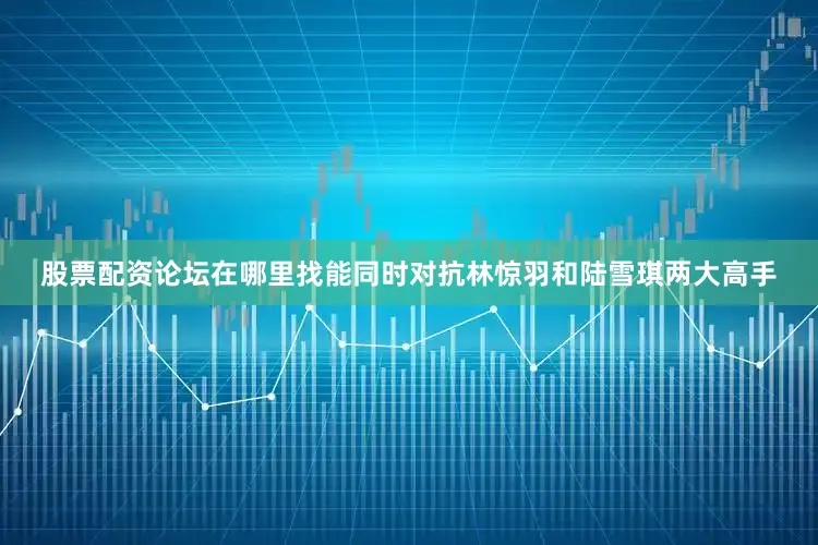 股票配资论坛在哪里找能同时对抗林惊羽和陆雪琪两大高手