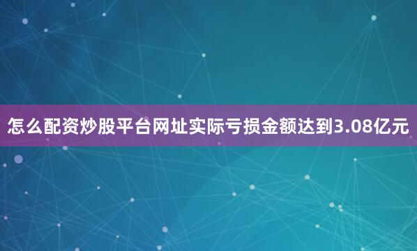 怎么配资炒股平台网址实际亏损金额达到3.08亿元