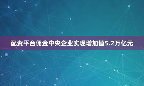 配资平台佣金中央企业实现增加值5.2万亿元