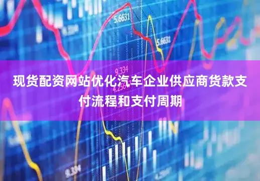 现货配资网站优化汽车企业供应商货款支付流程和支付周期