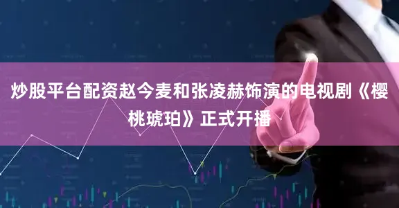 炒股平台配资赵今麦和张凌赫饰演的电视剧《樱桃琥珀》正式开播