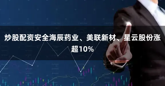 炒股配资安全海辰药业、美联新材、星云股份涨超10%