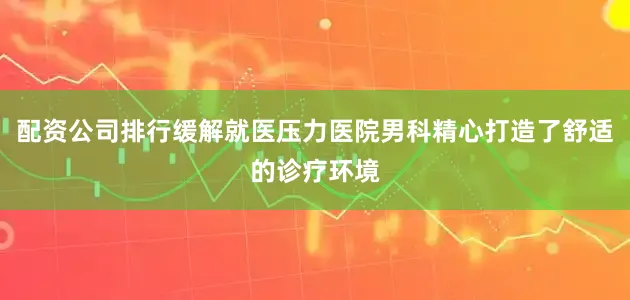 配资公司排行缓解就医压力医院男科精心打造了舒适的诊疗环境