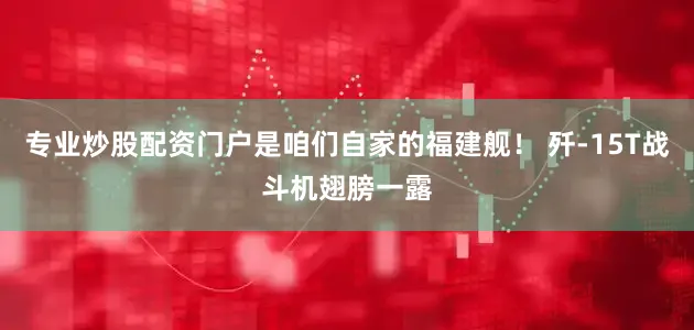 专业炒股配资门户是咱们自家的福建舰！ 歼-15T战斗机翅膀一露