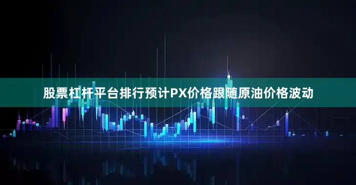 股票杠杆平台排行预计PX价格跟随原油价格波动