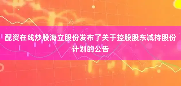 配资在线炒股海立股份发布了关于控股股东减持股份计划的公告
