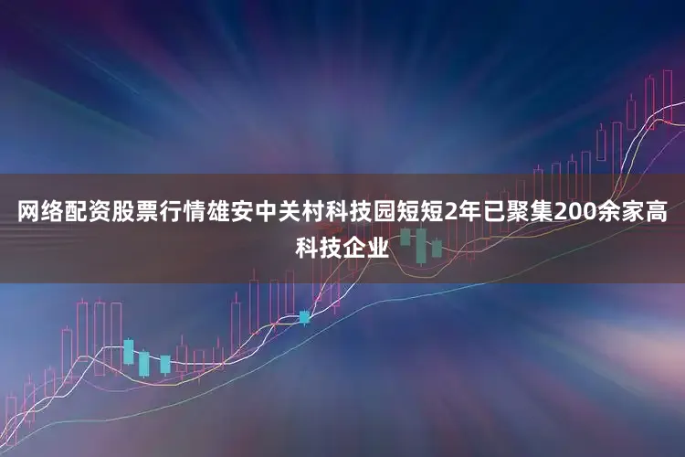 网络配资股票行情雄安中关村科技园短短2年已聚集200余家高科技企业