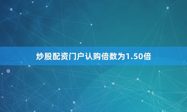 炒股配资门户认购倍数为1.50倍