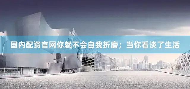 国内配资官网你就不会自我折磨；当你看淡了生活